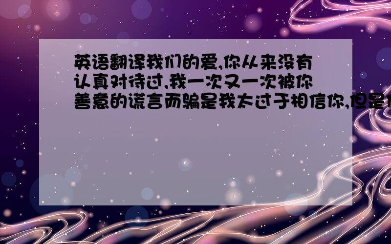 英语翻译我们的爱,你从来没有认真对待过,我一次又一次被你善意的谎言而骗是我太过于相信你,但是你说的那句话,最后却是你背叛