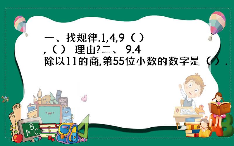 一、找规律.1,4,9（ ）,（ ） 理由?二、 9.4除以11的商,第55位小数的数字是（ ）.