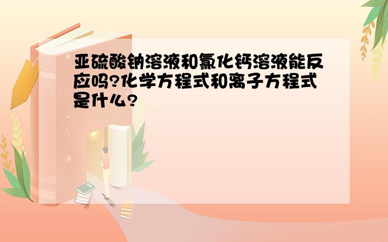 亚硫酸钠溶液和氯化钙溶液能反应吗?化学方程式和离子方程式是什么?