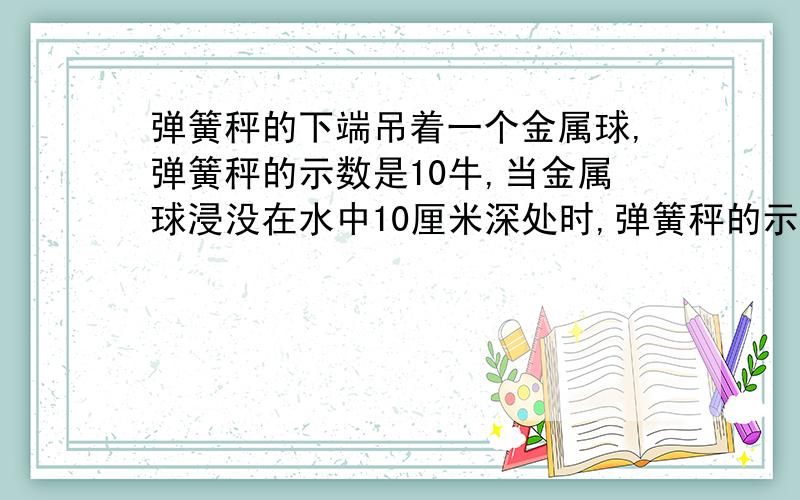 弹簧秤的下端吊着一个金属球,弹簧秤的示数是10牛,当金属球浸没在水中10厘米深处时,弹簧秤的示数是8.7牛,这时金属球受