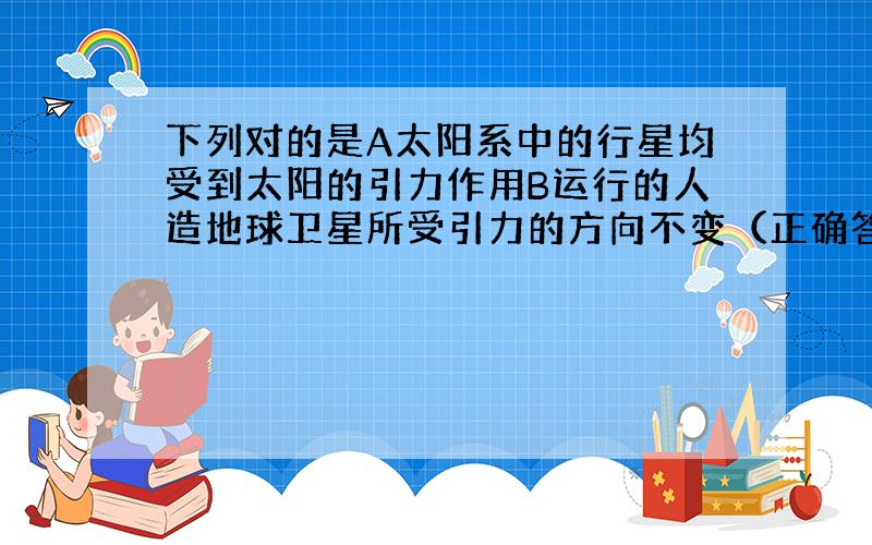 下列对的是A太阳系中的行星均受到太阳的引力作用B运行的人造地球卫星所受引力的方向不变（正确答案个数...