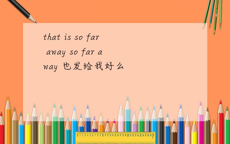 that is so far away so far away 也发给我好么