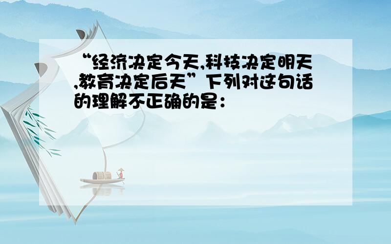 “经济决定今天,科技决定明天,教育决定后天”下列对这句话的理解不正确的是：