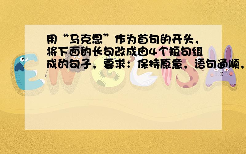 用“马克思”作为首句的开头，将下面的长句改成由4个短句组成的句子，要求：保持原意，语句通顺，语意连贯，可适当增减个别词语