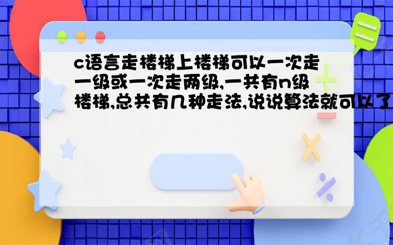 c语言走楼梯上楼梯可以一次走一级或一次走两级,一共有n级楼梯,总共有几种走法,说说算法就可以了