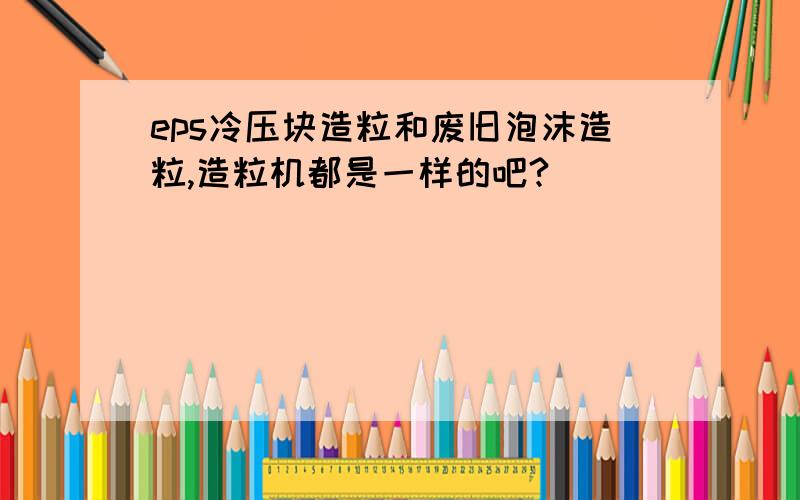 eps冷压块造粒和废旧泡沫造粒,造粒机都是一样的吧?