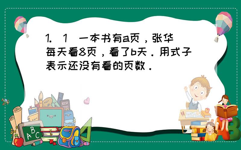 1.（1）一本书有a页，张华每天看8页，看了b天。用式子表示还没有看的页数。