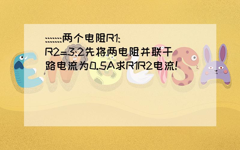 :::::::两个电阻R1:R2=3:2先将两电阻并联干路电流为0.5A求R1R2电流!