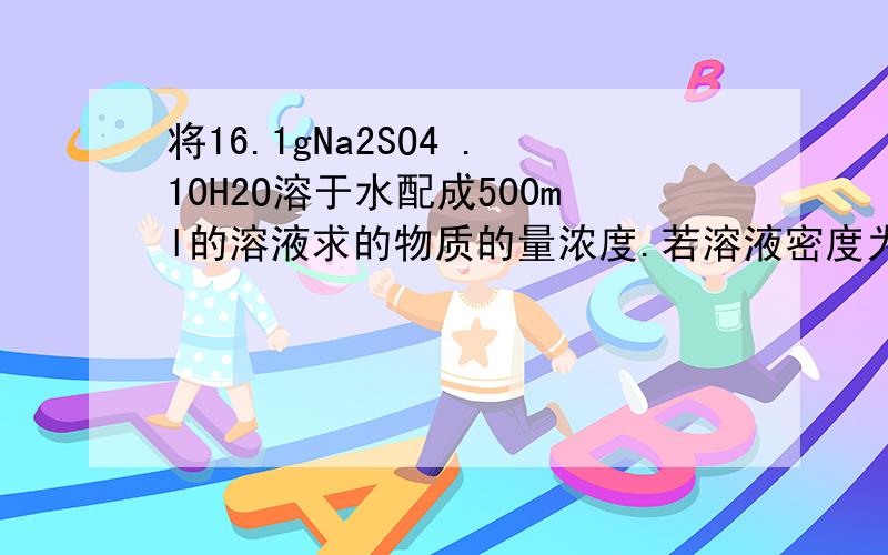 将16.1gNa2SO4 .10H2O溶于水配成500ml的溶液求的物质的量浓度.若溶液密度为1.5g/cm3求质量分数