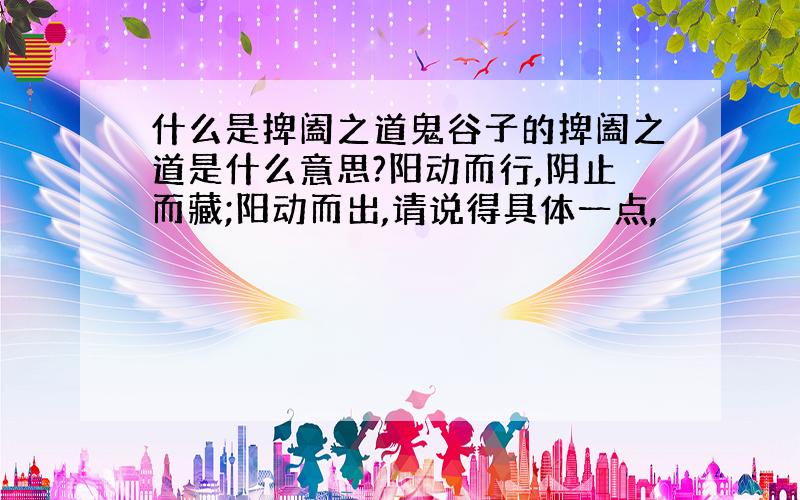 什么是捭阖之道鬼谷子的捭阖之道是什么意思?阳动而行,阴止而藏;阳动而出,请说得具体一点,