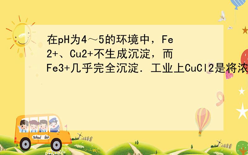 在pH为4～5的环境中，Fe2+、Cu2+不生成沉淀，而Fe3+几乎完全沉淀．工业上CuCl2是将浓盐酸用蒸汽加热到80