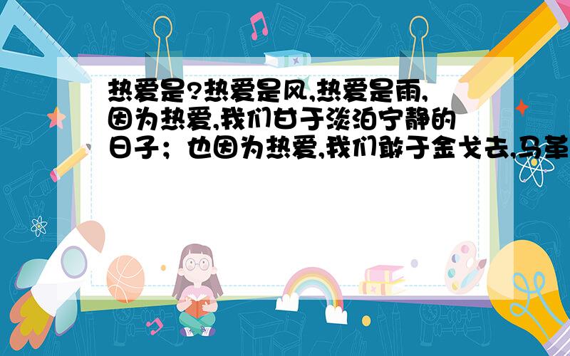 热爱是?热爱是风,热爱是雨,因为热爱,我们甘于淡泊宁静的日子；也因为热爱,我们敢于金戈去,马革裹尸