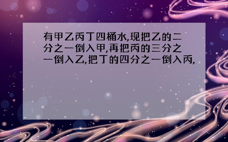 有甲乙丙丁四桶水,现把乙的二分之一倒入甲,再把丙的三分之一倒入乙,把丁的四分之一倒入丙,