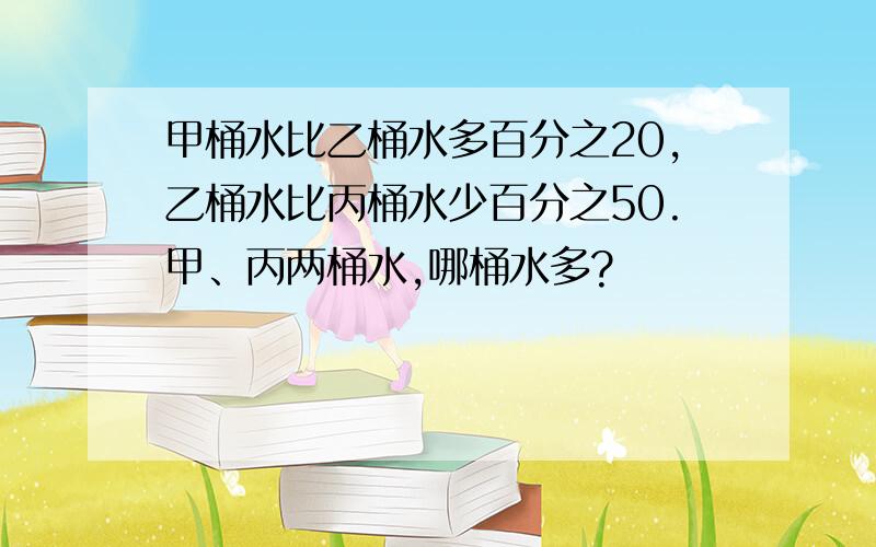 甲桶水比乙桶水多百分之20,乙桶水比丙桶水少百分之50.甲、丙两桶水,哪桶水多?