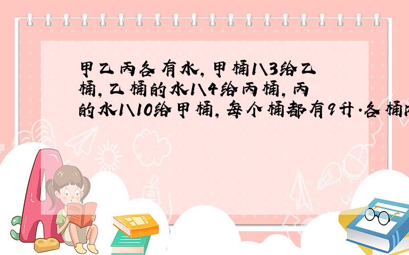 甲乙丙各有水,甲桶1\3给乙桶,乙桶的水1\4给丙桶,丙的水1\10给甲桶,每个桶都有9升.各桶内原有水几升?