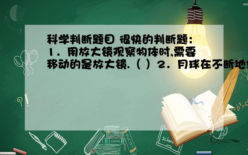 科学判断题目 很快的判断题：1．用放大镜观察物体时,需要移动的是放大镜.（ ）2．月球在不断地绕着地球转动.（ ）3．放