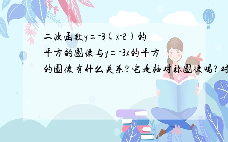 二次函数y=-3(x-2)的平方的图像与y=-3x的平方的图像有什么关系?它是轴对称图像吗?对称轴和顶点坐标是什么?