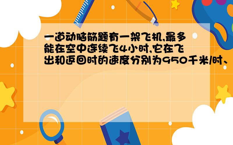 一道动脑筋题有一架飞机,最多能在空中连续飞4小时,它在飞出和返回时的速度分别为950千米/时、850千米/时.问这架飞机