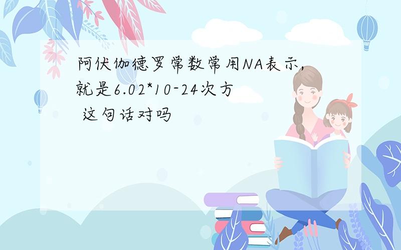 阿伏伽德罗常数常用NA表示,就是6.02*10-24次方 这句话对吗