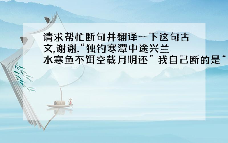 请求帮忙断句并翻译一下这句古文,谢谢.“独钓寒潭中途兴兰水寒鱼不饵空载月明还” 我自己断的是“独钓寒潭中,途兴兰水寒,鱼