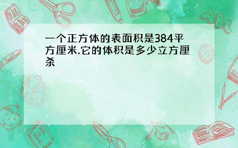 一个正方体的表面积是384平方厘米.它的体积是多少立方厘杀