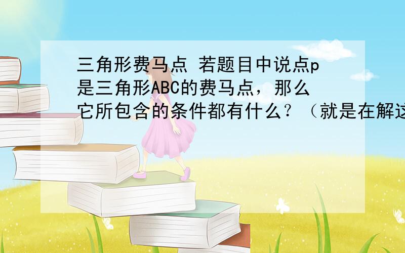 三角形费马点 若题目中说点p是三角形ABC的费马点，那么它所包含的条件都有什么？（就是在解这道题中能用的条件）