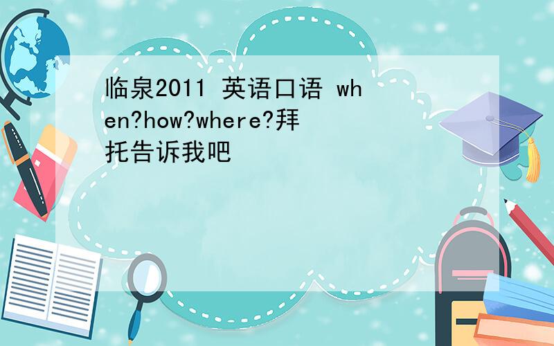 临泉2011 英语口语 when?how?where?拜托告诉我吧