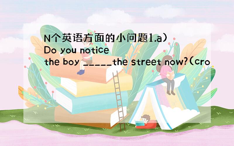 N个英语方面的小问题1.a)Do you notice the boy _____the street now?(cro