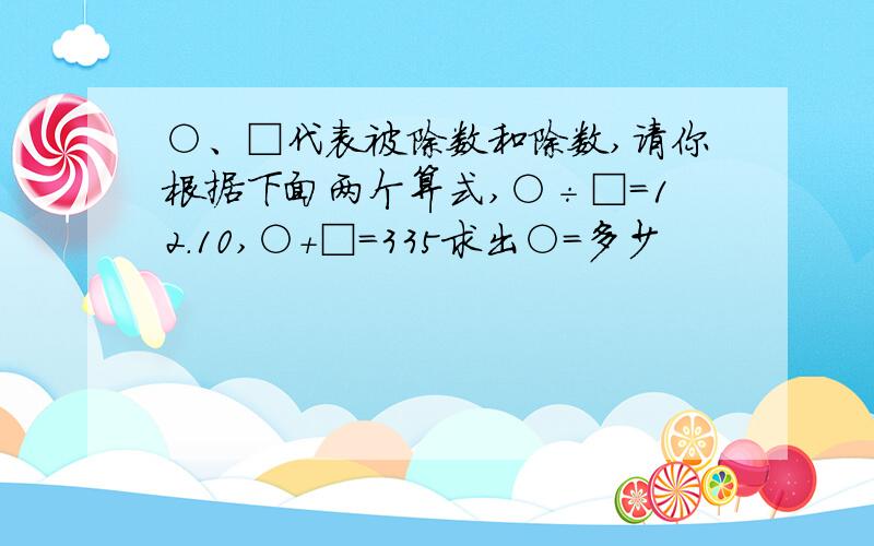 ○、□代表被除数和除数,请你根据下面两个算式,○÷□=12.10,○+□=335求出○=多少