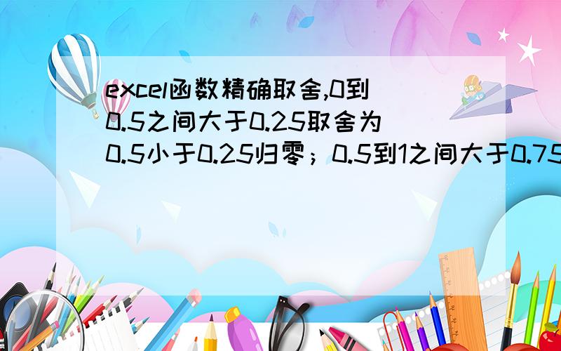 excel函数精确取舍,0到0.5之间大于0.25取舍为0.5小于0.25归零；0.5到1之间大于0.75取舍为整数,小