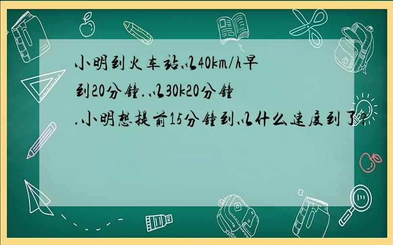 小明到火车站以40km/h早到20分钟.以30k20分钟.小明想提前15分钟到以什么速度到了?