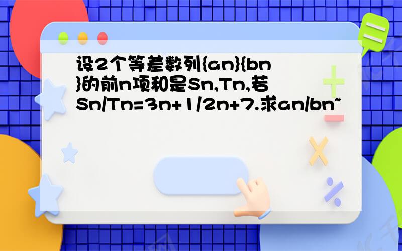 设2个等差数列{an}{bn}的前n项和是Sn,Tn,若Sn/Tn=3n+1/2n+7.求an/bn~