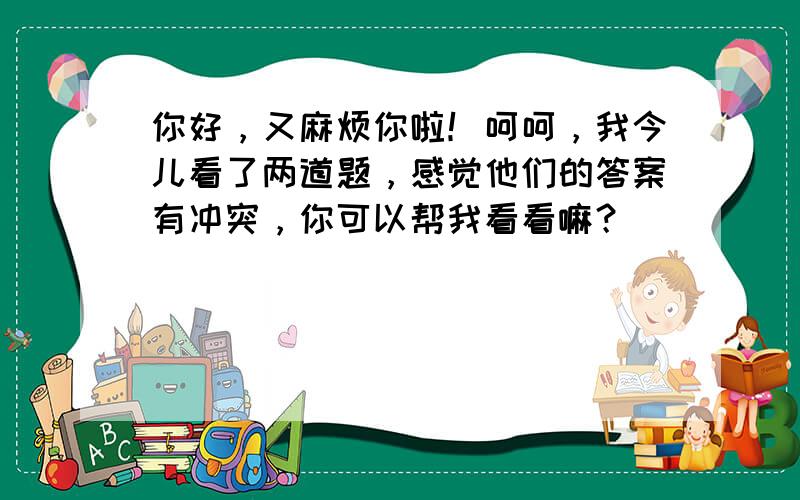 你好，又麻烦你啦！呵呵，我今儿看了两道题，感觉他们的答案有冲突，你可以帮我看看嘛？