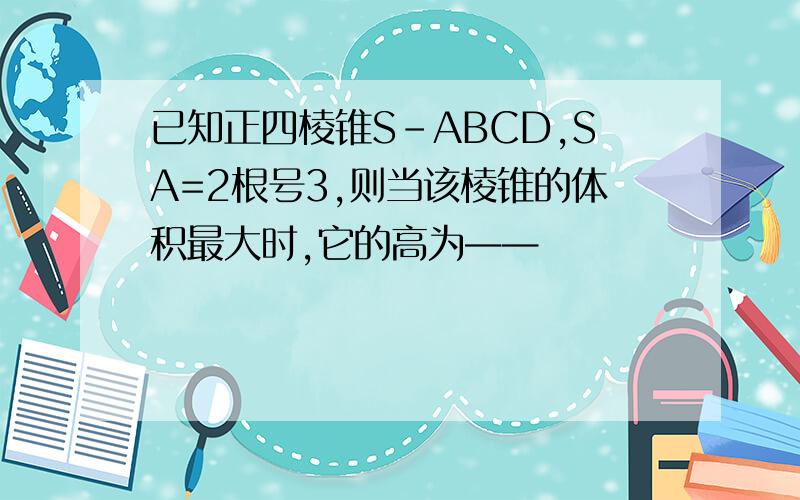 已知正四棱锥S-ABCD,SA=2根号3,则当该棱锥的体积最大时,它的高为——