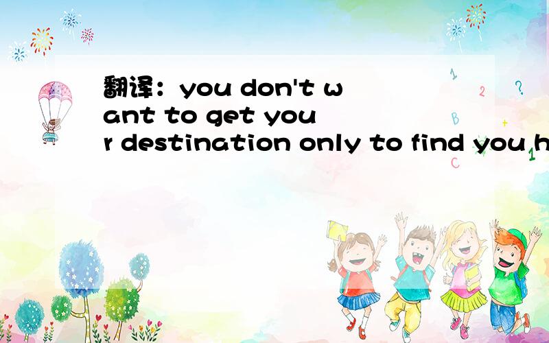 翻译：you don't want to get your destination only to find you h