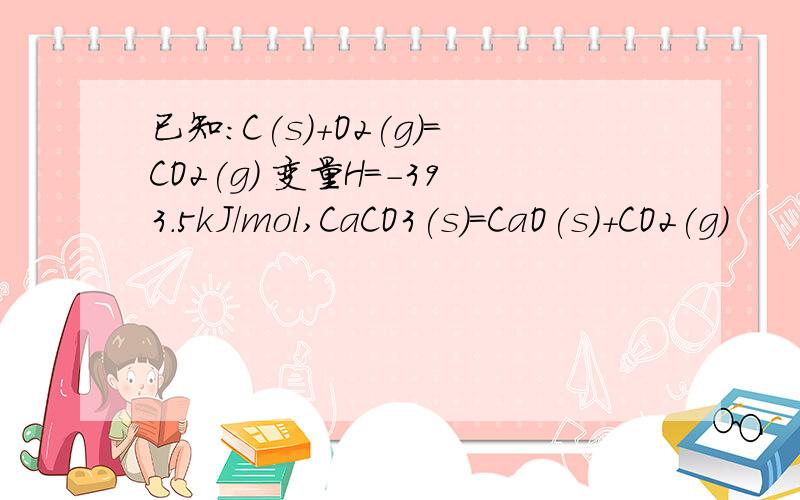 已知：C(s)+O2(g)=CO2(g) 变量H=-393.5kJ/mol,CaCO3(s)=CaO(s)+CO2(g)