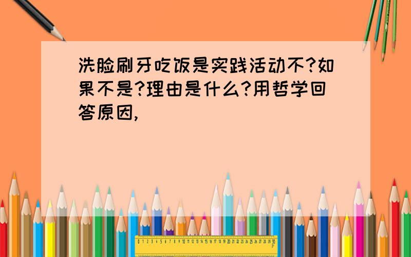 洗脸刷牙吃饭是实践活动不?如果不是?理由是什么?用哲学回答原因,