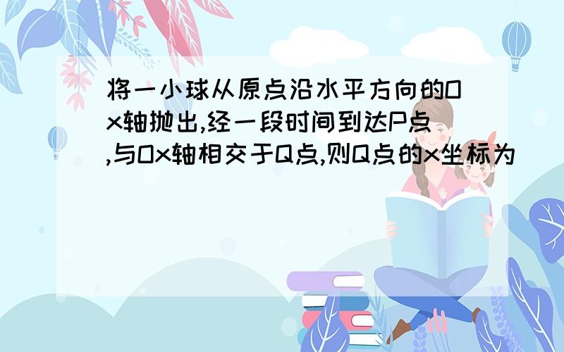 将一小球从原点沿水平方向的Ox轴抛出,经一段时间到达P点,与Ox轴相交于Q点,则Q点的x坐标为（