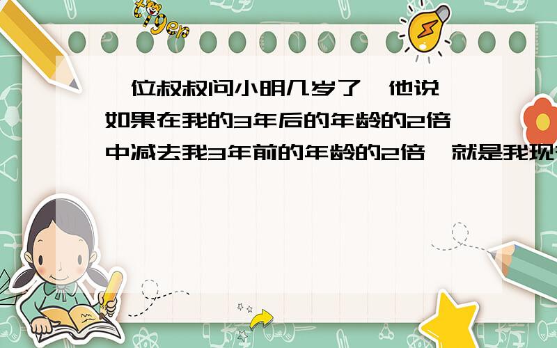 一位叔叔问小明几岁了,他说,如果在我的3年后的年龄的2倍中减去我3年前的年龄的2倍,就是我现在的年龄