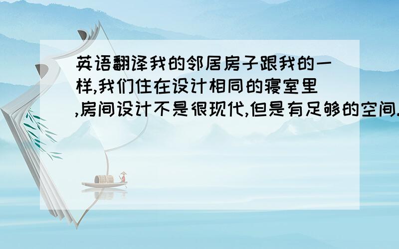 英语翻译我的邻居房子跟我的一样,我们住在设计相同的寝室里,房间设计不是很现代,但是有足够的空间.我住的房间也一样,最不够