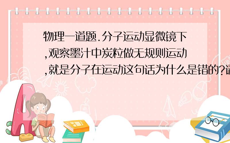 物理一道题.分子运动显微镜下,观察墨汁中炭粒做无规则运动,就是分子在运动这句话为什么是错的?请解释一下,谢谢