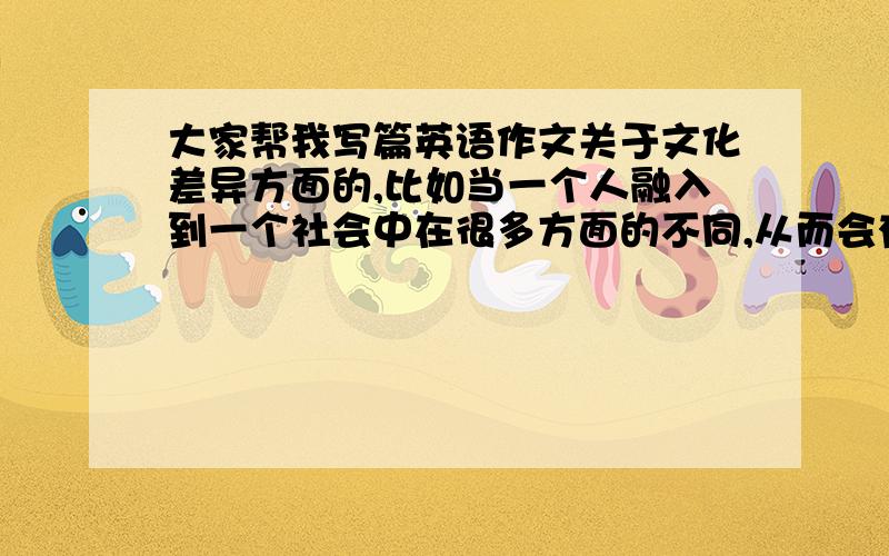 大家帮我写篇英语作文关于文化差异方面的,比如当一个人融入到一个社会中在很多方面的不同,从而会有很多误会,比如思想和习惯等