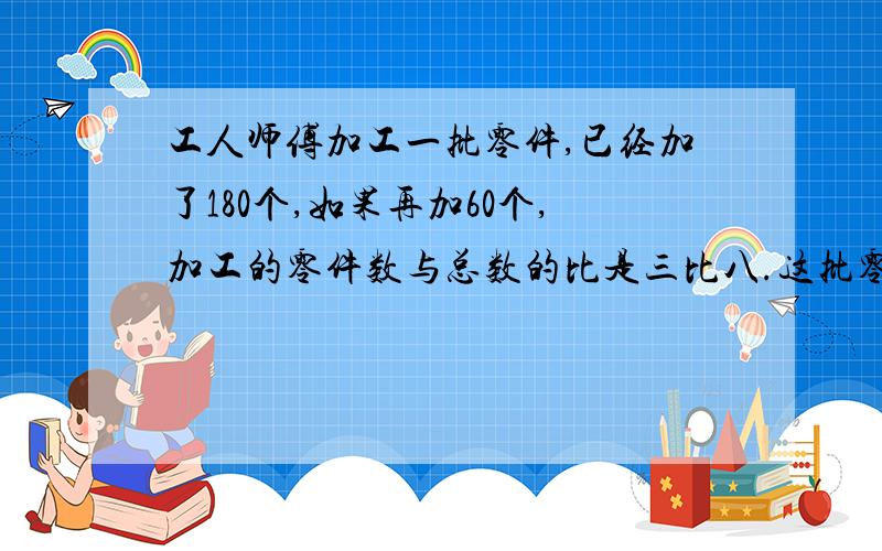 工人师傅加工一批零件,已经加了180个,如果再加60个,加工的零件数与总数的比是三比八.这批零件一共有多少个?