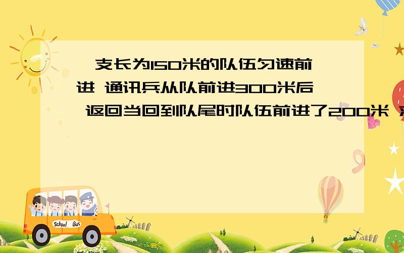 一支长为150米的队伍匀速前进 通讯兵从队前进300米后 返回当回到队尾时队伍前进了200米 求位移和路程