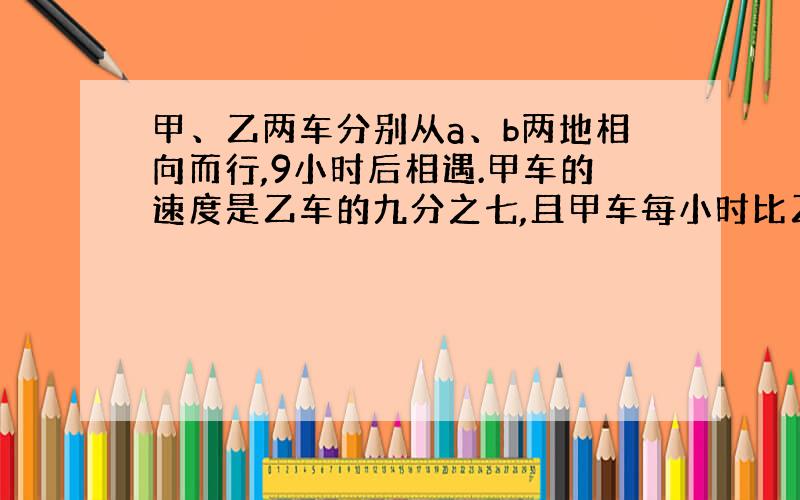 甲、乙两车分别从a、b两地相向而行,9小时后相遇.甲车的速度是乙车的九分之七,且甲车每小时比乙车少行