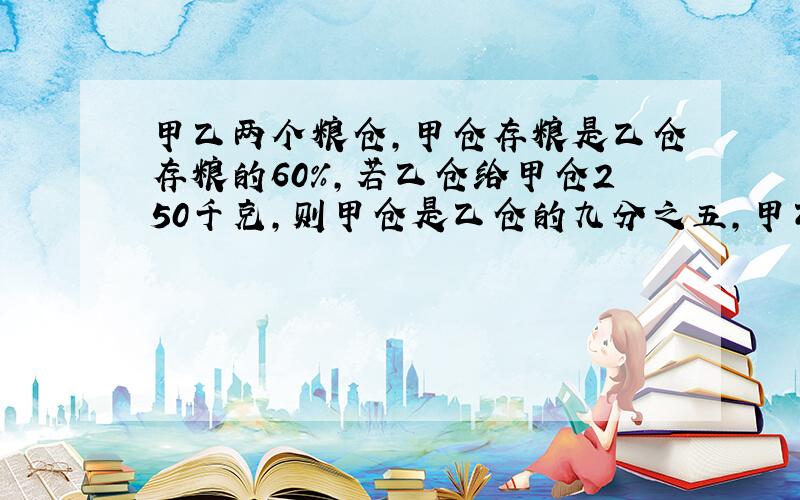 甲乙两个粮仓,甲仓存粮是乙仓存粮的60%,若乙仓给甲仓250千克,则甲仓是乙仓的九分之五,甲乙两个粮仓原来