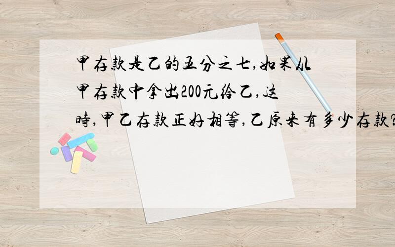 甲存款是乙的五分之七,如果从甲存款中拿出200元给乙,这时,甲乙存款正好相等,乙原来有多少存款?