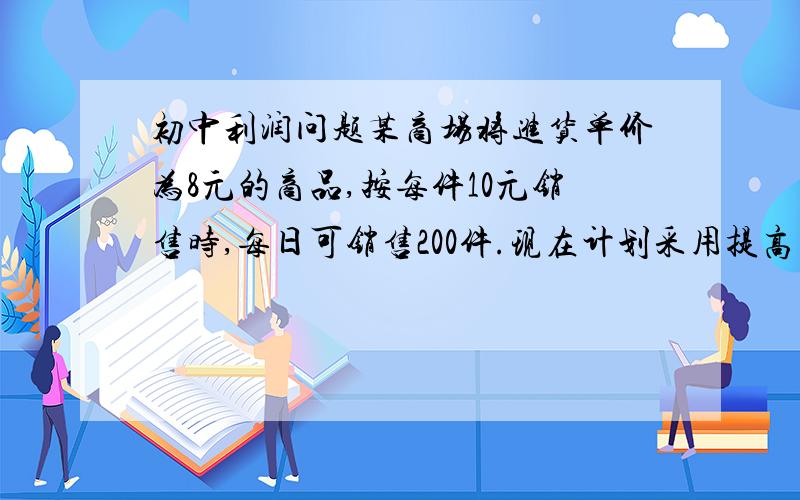 初中利润问题某商场将进货单价为8元的商品,按每件10元销售时,每日可销售200件.现在计划采用提高商品的售出价减小销售量