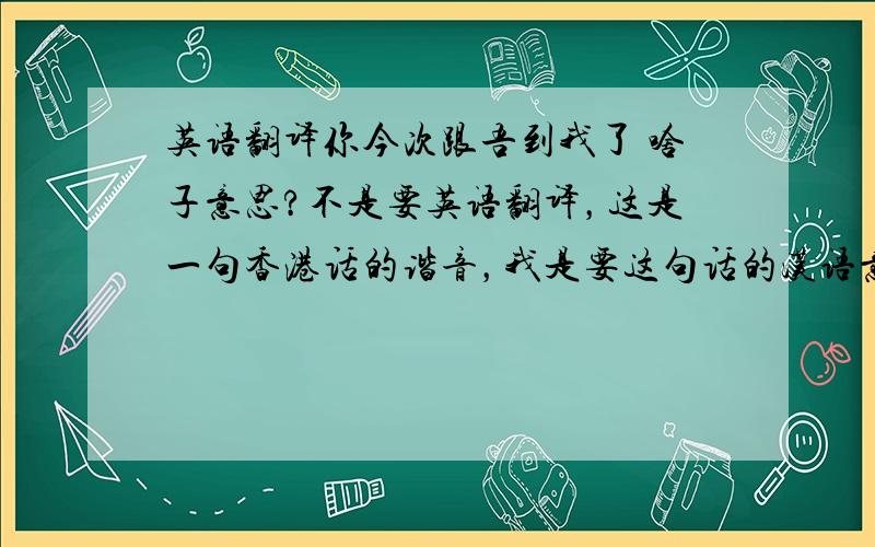 英语翻译你今次跟吾到我了 啥子意思?不是要英语翻译，这是一句香港话的谐音，我是要这句话的汉语意思