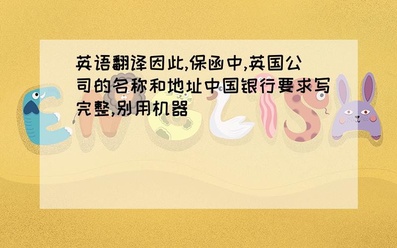 英语翻译因此,保函中,英国公司的名称和地址中国银行要求写完整,别用机器